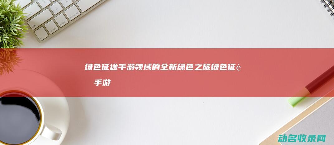 绿色征途 手游领域的全新绿色之旅 (绿色征途手游官网入口)