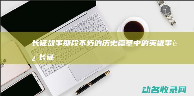 长征故事 那段不朽的历史篇章中的英雄事迹 (长征故事那段话怎么写)